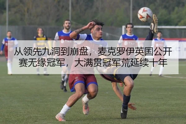 从领先九洞到崩盘，麦克罗伊英国公开赛无缘冠军，大满贯冠军荒延续十年
